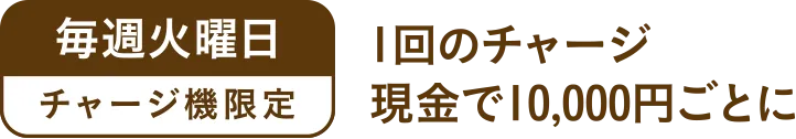 毎週火曜日チャージ機の限定で、１回のチャージ現金で10,000円ごとに